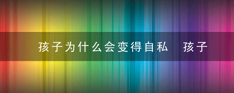 孩子为什么会变得自私 孩子自私的原因